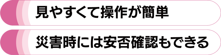 見やすくて操作が簡単・災害時には安否確認もできる