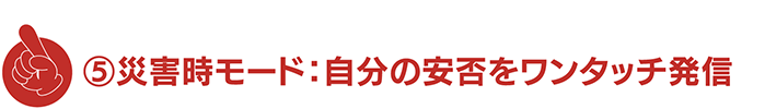 ⑤災害時モード：自分の安否をワンタッチ発信